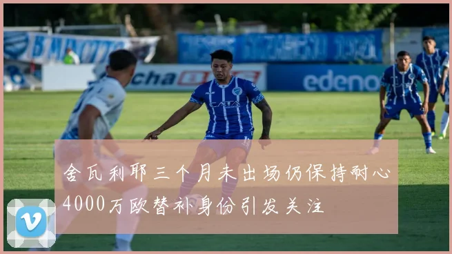 舍瓦利耶三个月未出场仍保持耐心4000万欧替补身份引发关注