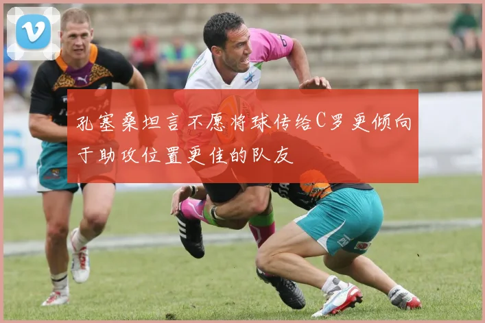 孔塞桑坦言不愿将球传给C罗更倾向于助攻位置更佳的队友