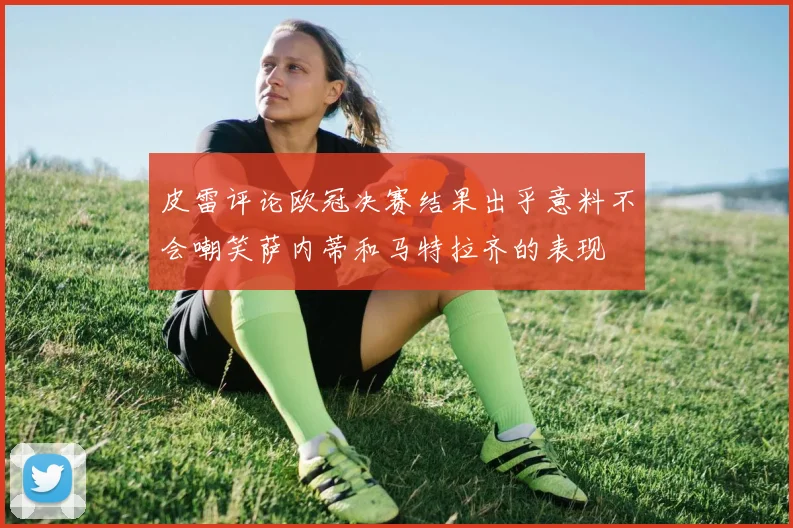 皮雷评论欧冠决赛结果出乎意料不会嘲笑萨内蒂和马特拉齐的表现