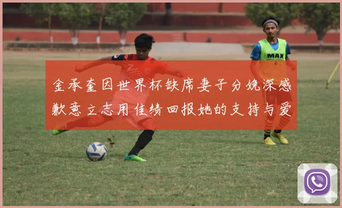 金承奎因世界杯缺席妻子分娩深感歉意立志用佳绩回报她的支持与爱