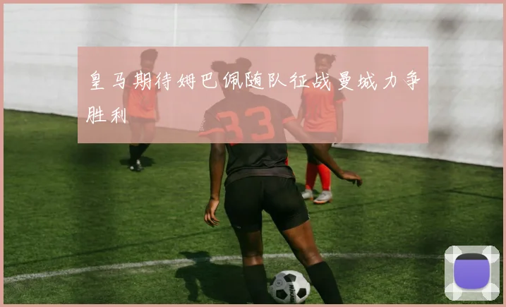 皇马期待姆巴佩随队征战曼城力争胜利