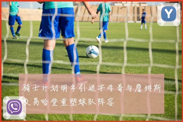 骑士计划明年引进字母哥与詹姆斯交易哈登重塑球队阵容