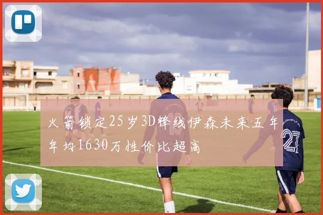 火箭锁定25岁3D锋线伊森未来五年年均1630万性价比超高