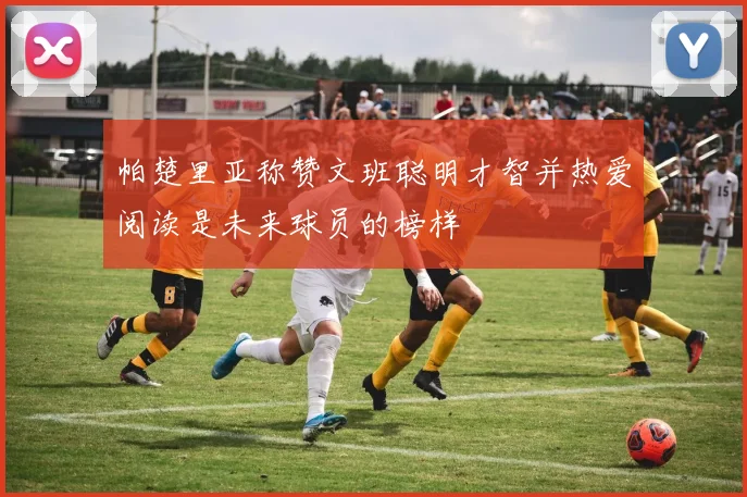 帕楚里亚称赞文班聪明才智并热爱阅读是未来球员的榜样
