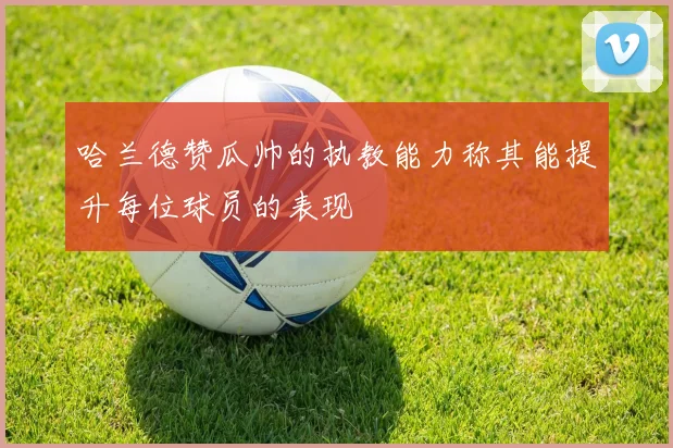 哈兰德赞瓜帅的执教能力称其能提升每位球员的表现