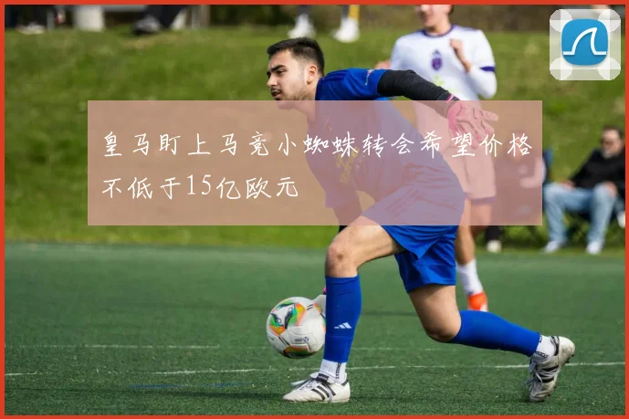 皇马盯上马竞小蜘蛛转会希望价格不低于15亿欧元