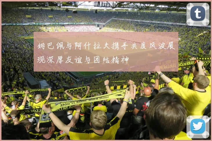 姆巴佩与阿什拉夫携手共度风波展现深厚友谊与团结精神