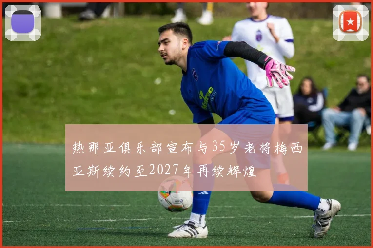 热那亚俱乐部宣布与35岁老将梅西亚斯续约至2027年再续辉煌