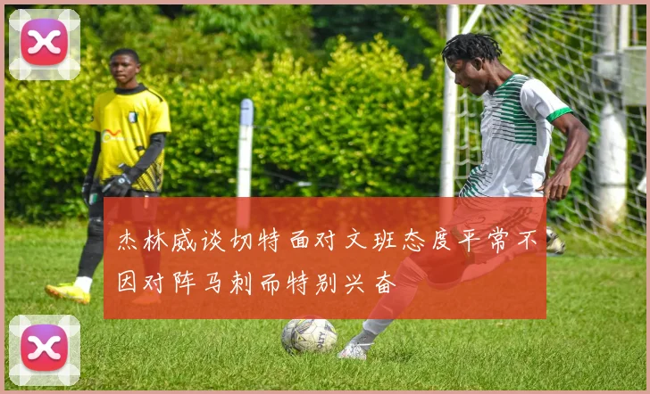 杰林威谈切特面对文班态度平常不因对阵马刺而特别兴奋