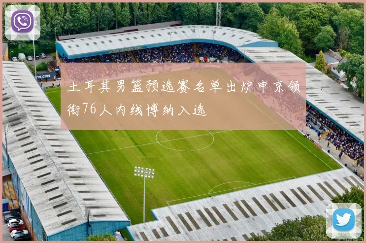土耳其男篮预选赛名单出炉申京领衔76人内线博纳入选