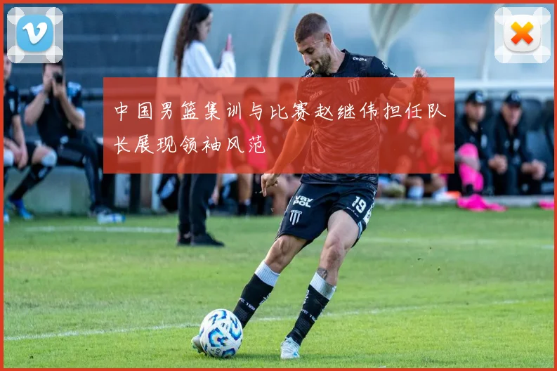 中国男篮集训与比赛赵继伟担任队长展现领袖风范