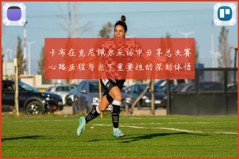 卡布在克尼佩尔采访中分享总决赛心路历程与当下重要性的深刻体悟