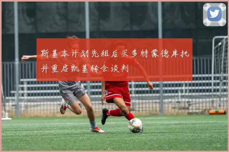 斯基本计划先租后买多特蒙德库托并重启凯基转会谈判