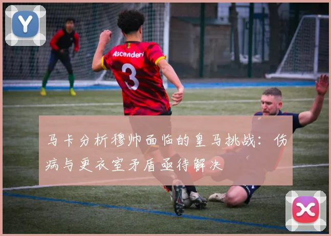 马卡分析穆帅面临的皇马挑战：伤病与更衣室矛盾亟待解决