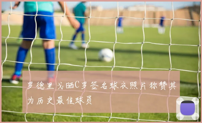 罗德里戈晒C罗签名球衣照片称赞其为历史最佳球员