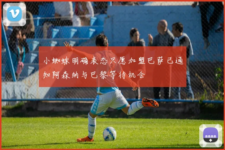 小蜘蛛明确表态只愿加盟巴萨已通知阿森纳与巴黎等待机会