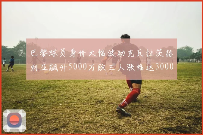 巴黎球员身价大幅波动克瓦拉茨赫利亚飙升5000万欧三人涨幅达3000万欧